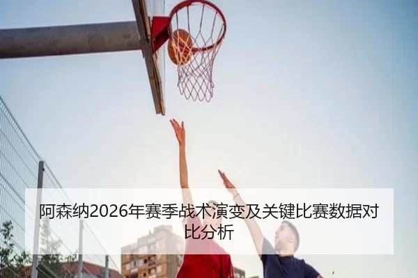 阿森纳2026年赛季战术演变及关键比赛数据对比分析
